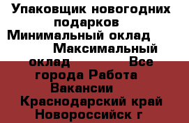 Упаковщик новогодних подарков › Минимальный оклад ­ 38 000 › Максимальный оклад ­ 50 000 - Все города Работа » Вакансии   . Краснодарский край,Новороссийск г.
